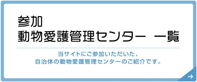 参加動物愛護管理センター 一覧 当サイトにご参加いただいた、自治体の動物愛護管理センターのご紹介です。